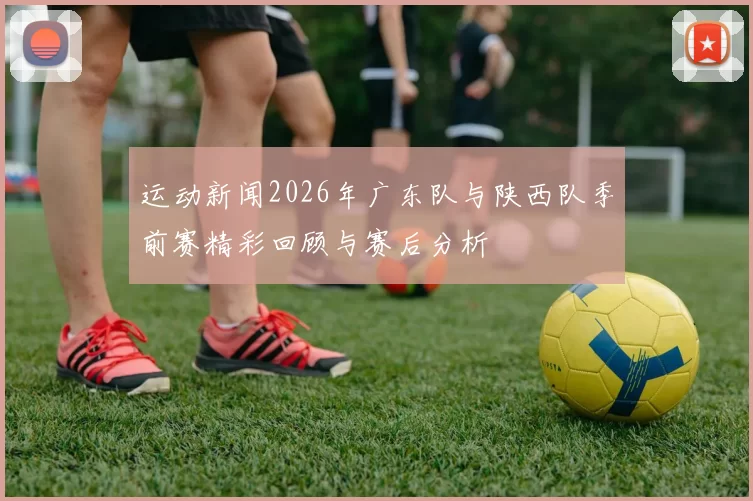 运动新闻2026年广东队与陕西队季前赛精彩回顾与赛后分析
