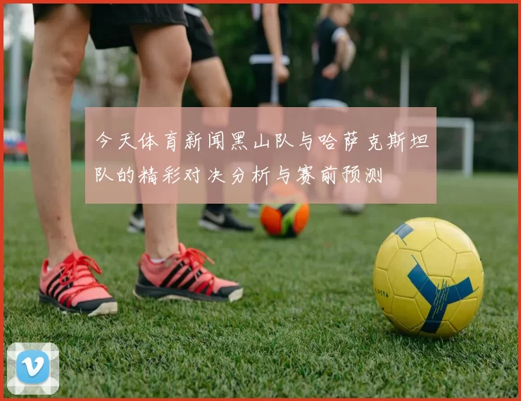 今天体育新闻黑山队与哈萨克斯坦队的精彩对决分析与赛前预测