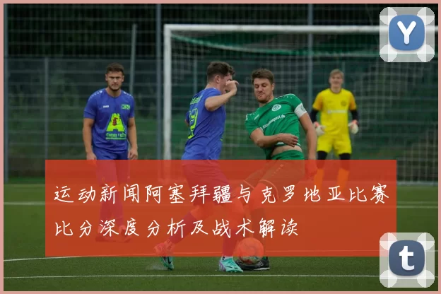 运动新闻阿塞拜疆与克罗地亚比赛比分深度分析及战术解读
