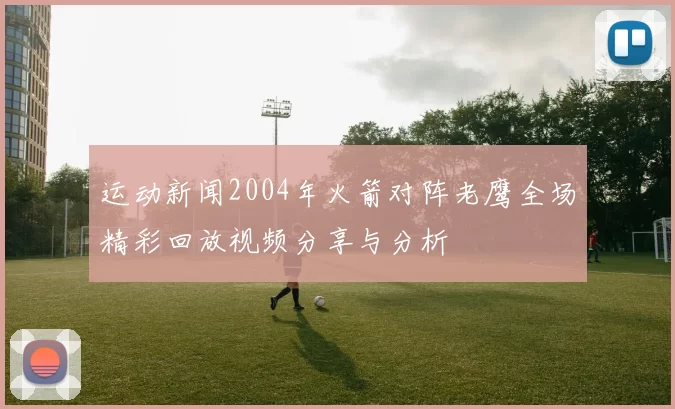 运动新闻2004年火箭对阵老鹰全场精彩回放视频分享与分析
