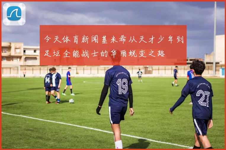 今天体育新闻基米希从天才少年到足坛全能战士的华丽蜕变之路