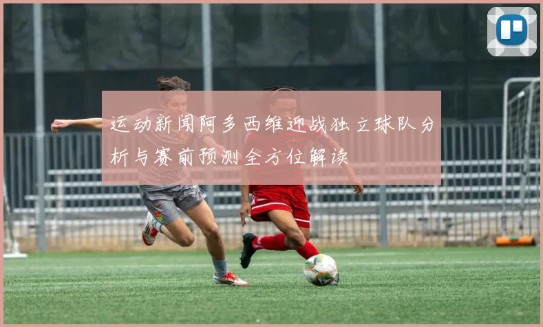 运动新闻阿多西维迎战独立球队分析与赛前预测全方位解读