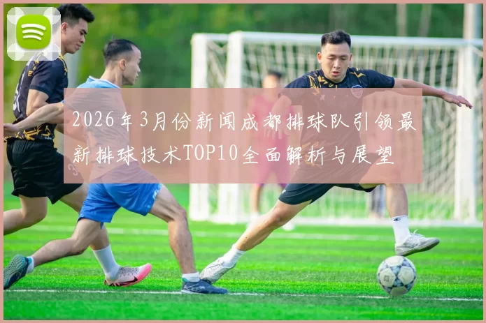 2026年3月份新闻成都排球队引领最新排球技术TOP10全面解析与展望